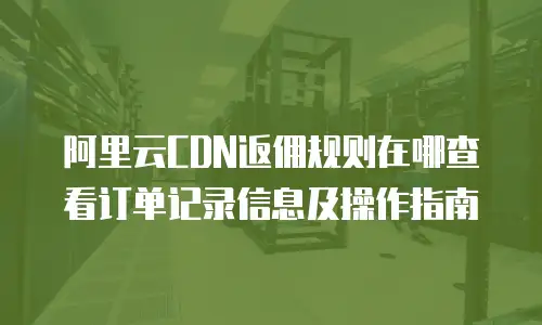 阿里云CDN返佣规则在哪查看订单记录信息及操作指南