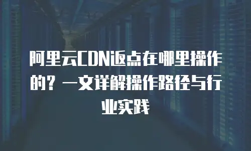 阿里云CDN返点在哪里操作的？一文详解操作路径与行业实践