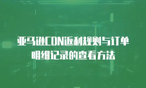 亚马逊CDN返利规则与订单明细记录的查看方法