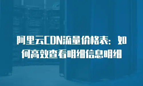 阿里云CDN流量价格表：如何高效查看明细信息明细