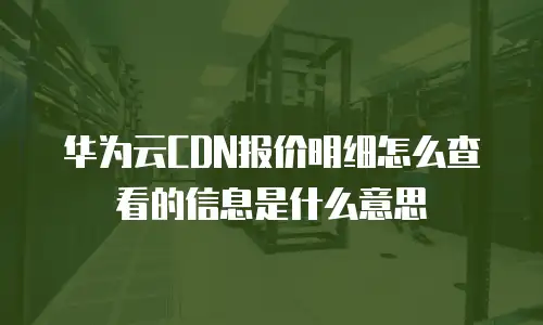 华为云CDN报价明细怎么查看的信息是什么意思