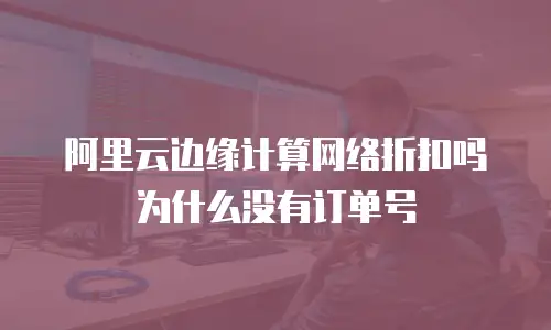 阿里云边缘计算网络折扣吗为什么没有订单号