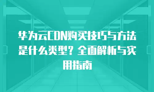 华为云CDN购买技巧与方法是什么类型？全面解析与实用指南