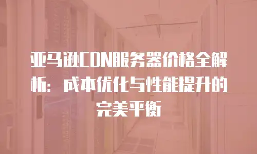 亚马逊CDN服务器价格全解析：成本优化与性能提升的完美平衡