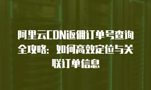 阿里云CDN返佣订单号查询全攻略：如何高效定位与关联订单信息