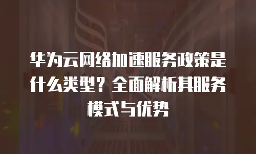 华为云网络加速服务政策是什么类型？全面解析其服务模式与优势