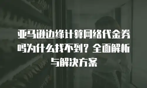 亚马逊边缘计算网络代金券吗为什么找不到？全面解析与解决方案