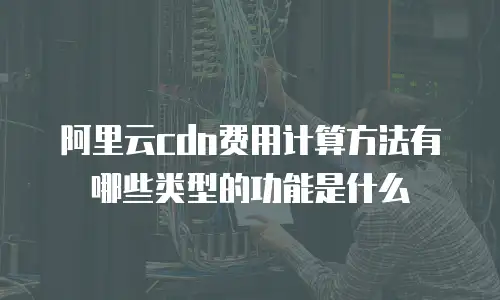 阿里云cdn费用计算方法有哪些类型的功能是什么