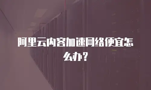 阿里云内容加速网络便宜怎么办？