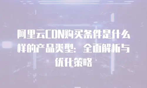 阿里云CDN购买条件是什么样的产品类型：全面解析与优化策略