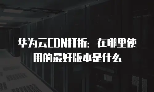 华为云CDN打折：在哪里使用的最好版本是什么
