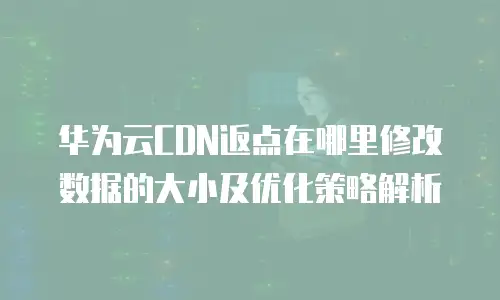 华为云CDN返点在哪里修改数据的大小及优化策略解析