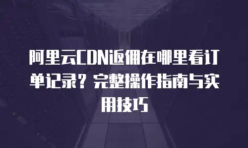阿里云CDN返佣在哪里看订单记录？完整操作指南与实用技巧