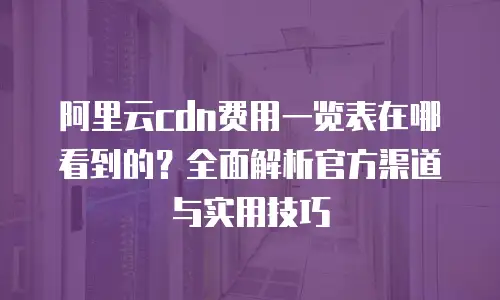 阿里云cdn费用一览表在哪看到的？全面解析官方渠道与实用技巧