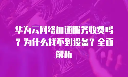 华为云网络加速服务收费吗？为什么找不到设备？全面解析