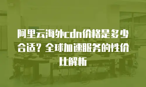 阿里云海外cdn价格是多少合适？全球加速服务的性价比解析