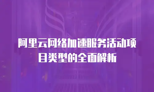 阿里云网络加速服务活动项目类型的全面解析