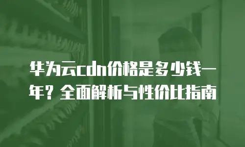华为云cdn价格是多少钱一年？全面解析与性价比指南