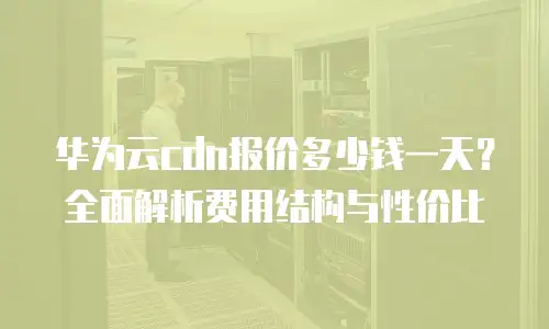 华为云cdn报价多少钱一天？全面解析费用结构与性价比