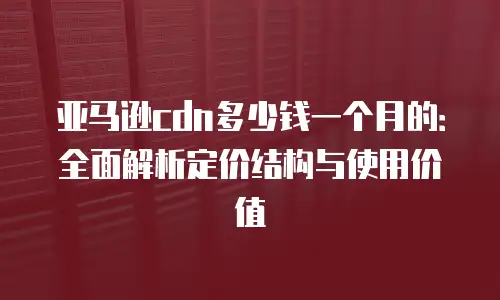 亚马逊cdn多少钱一个月的：全面解析定价结构与使用价值