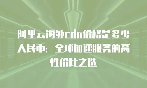 阿里云海外cdn价格是多少人民币：全球加速服务的高性价比之选