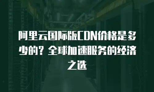 阿里云国际版CDN价格是多少的？全球加速服务的经济之选