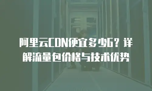 阿里云CDN便宜多少G？详解流量包价格与技术优势