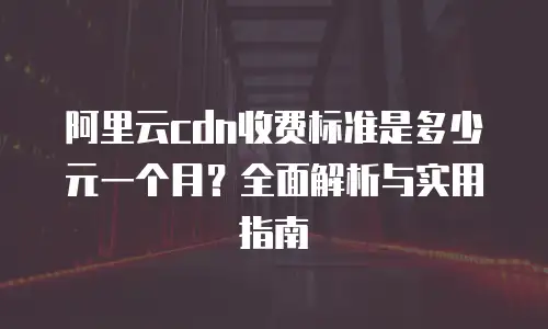 阿里云cdn收费标准是多少元一个月？全面解析与实用指南