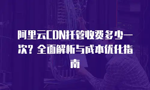 阿里云CDN托管收费多少一次？全面解析与成本优化指南
