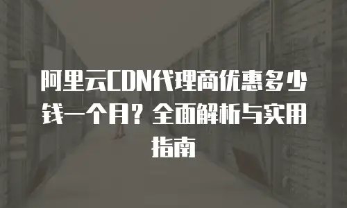 阿里云CDN代理商优惠多少钱一个月？全面解析与实用指南
