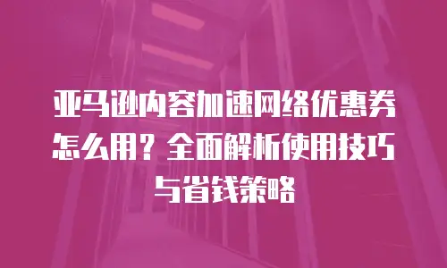 亚马逊内容加速网络优惠券怎么用？全面解析使用技巧与省钱策略