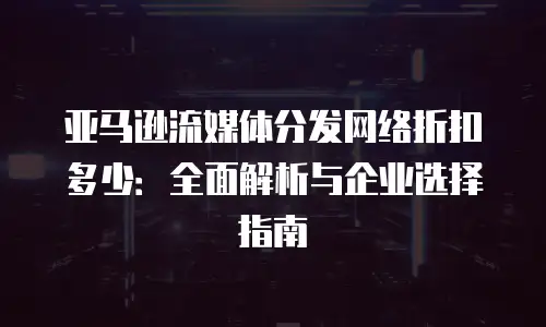 亚马逊流媒体分发网络折扣多少：全面解析与企业选择指南