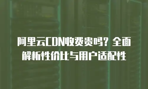 阿里云CDN收费贵吗？全面解析性价比与用户适配性