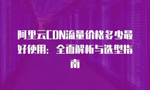 阿里云CDN流量价格多少最好使用：全面解析与选型指南
