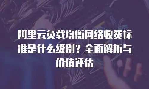 阿里云负载均衡网络收费标准是什么级别？全面解析与价值评估