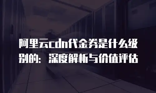 阿里云cdn代金券是什么级别的：深度解析与价值评估