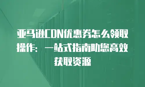 亚马逊CDN优惠券怎么领取操作：一站式指南助您高效获取资源