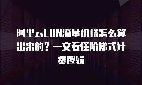 阿里云CDN流量价格怎么算出来的？一文看懂阶梯式计费逻辑
