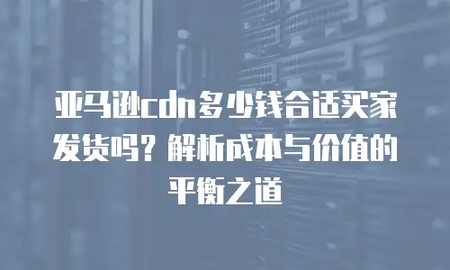 亚马逊cdn多少钱合适买家发货吗？解析成本与价值的平衡之道