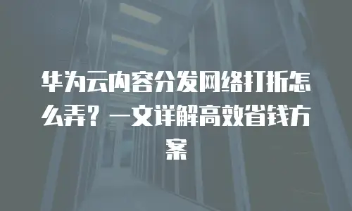 华为云内容分发网络打折怎么弄？一文详解高效省钱方案