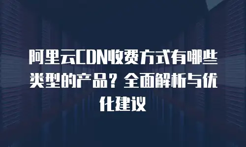 阿里云CDN收费方式有哪些类型的产品？全面解析与优化建议