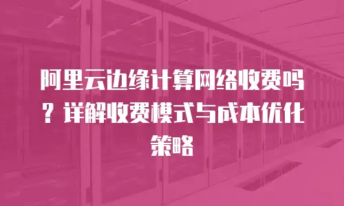阿里云边缘计算网络收费吗？详解收费模式与成本优化策略