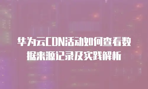 华为云CDN活动如何查看数据来源记录及实践解析