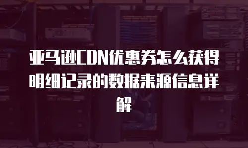 亚马逊CDN优惠券怎么获得明细记录的数据来源信息详解