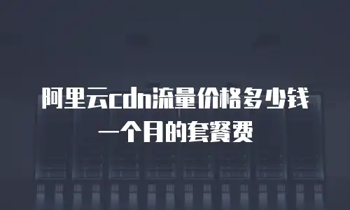 阿里云cdn流量价格多少钱一个月的套餐费