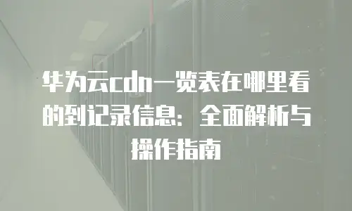 华为云cdn一览表在哪里看的到记录信息：全面解析与操作指南