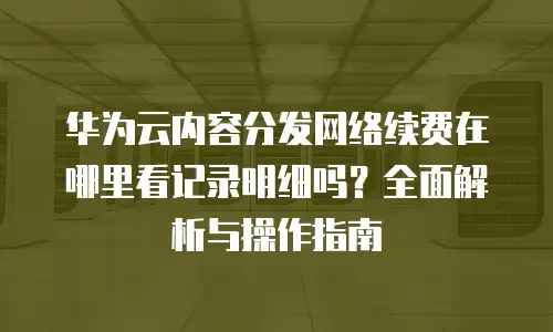 华为云内容分发网络续费在哪里看记录明细吗？全面解析与操作指南