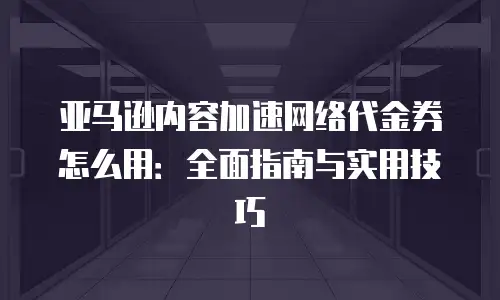 亚马逊内容加速网络代金券怎么用：全面指南与实用技巧