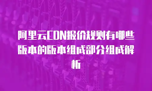 阿里云CDN报价规则有哪些版本的版本组成部分组成解析