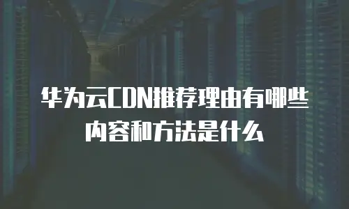 华为云CDN推荐理由有哪些内容和方法是什么